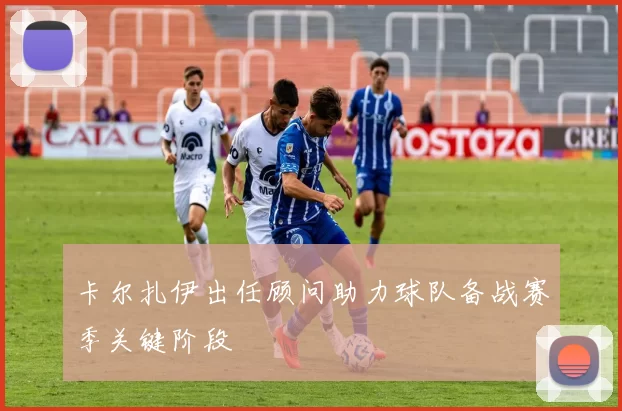 卡尔扎伊出任顾问助力球队备战赛季关键阶段