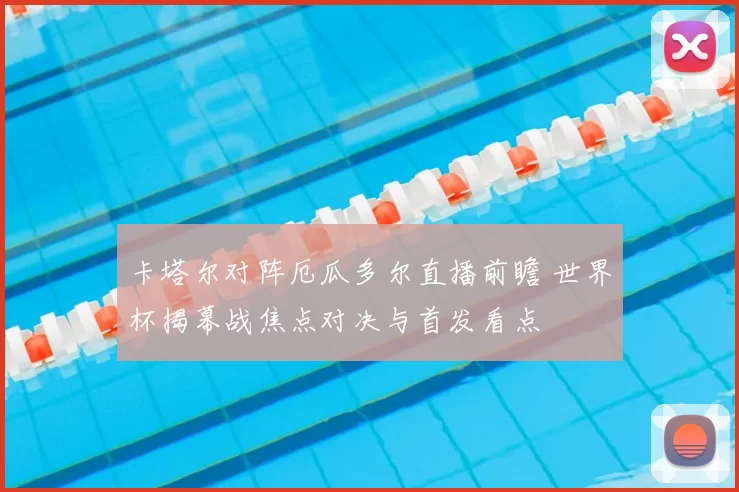 卡塔尔对阵厄瓜多尔直播前瞻 世界杯揭幕战焦点对决与首发看点