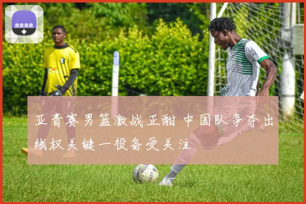 亚青赛男篮激战正酣 中国队争夺出线权关键一役备受关注