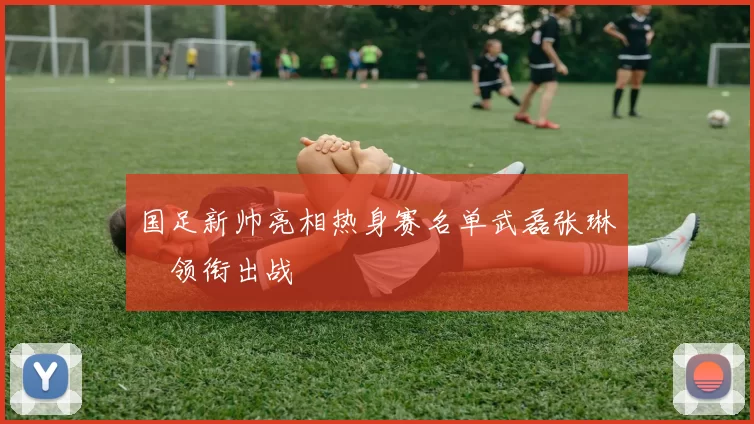 国足新帅亮相热身赛名单武磊张琳芃领衔出战