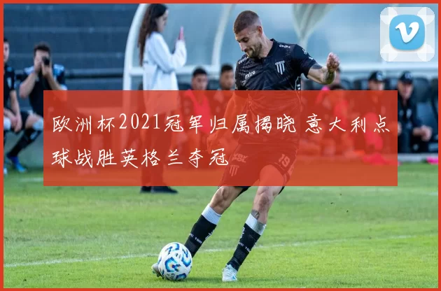 欧洲杯2021冠军归属揭晓 意大利点球战胜英格兰夺冠