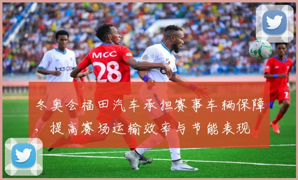 冬奥会福田汽车承担赛事车辆保障，提高赛场运输效率与节能表现