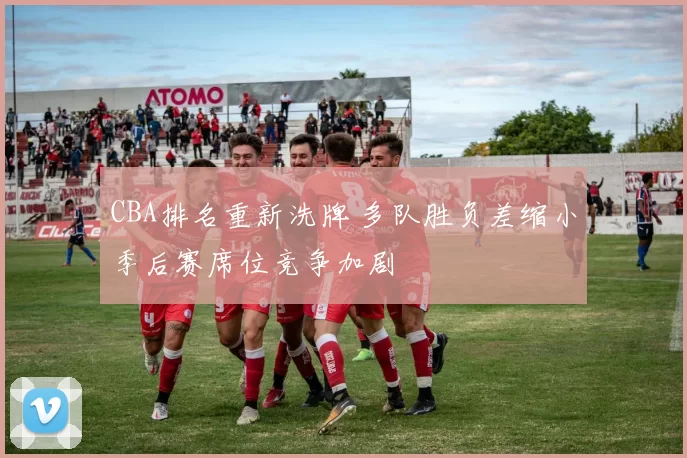 CBA排名重新洗牌 多队胜负差缩小季后赛席位竞争加剧