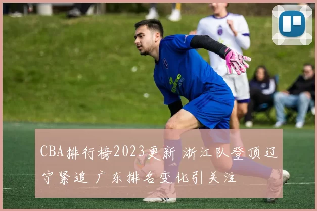 CBA排行榜2023更新 浙江队登顶辽宁紧追 广东排名变化引关注