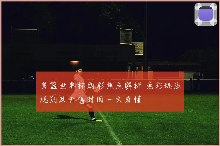 男篮世界杯购彩焦点解析 竞彩玩法规则及开售时间一文看懂