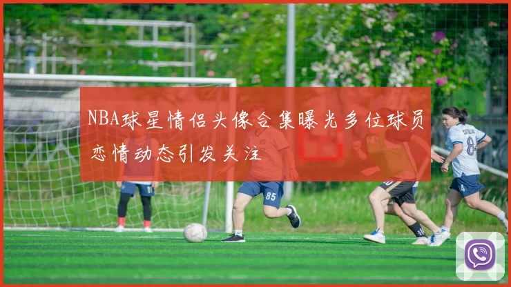 NBA球星情侣头像合集曝光多位球员恋情动态引发关注