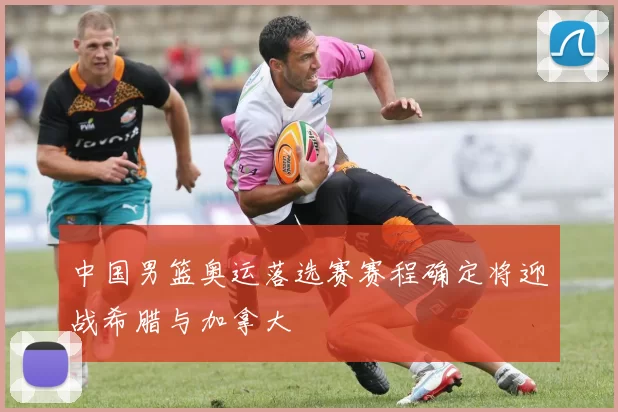 中国男篮奥运落选赛赛程确定将迎战希腊与加拿大