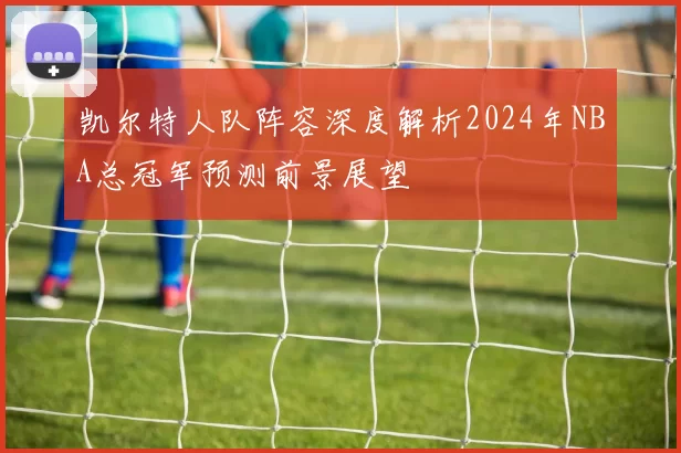凯尔特人队阵容深度解析2024年NBA总冠军预测前景展望