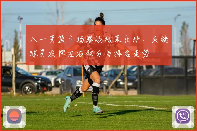 八一男篮主场鏖战结果出炉，关键球员发挥左右积分与排名走势