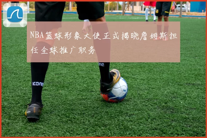 NBA篮球形象大使正式揭晓詹姆斯担任全球推广职务