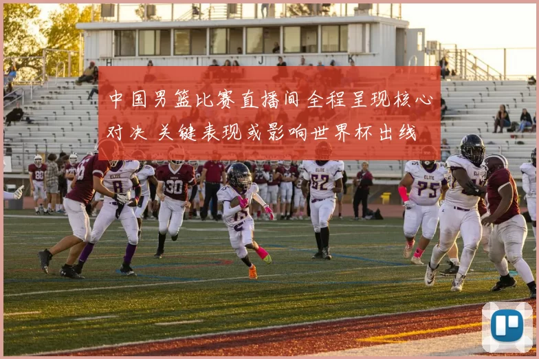 中国男篮比赛直播间全程呈现核心对决 关键表现或影响世界杯出线