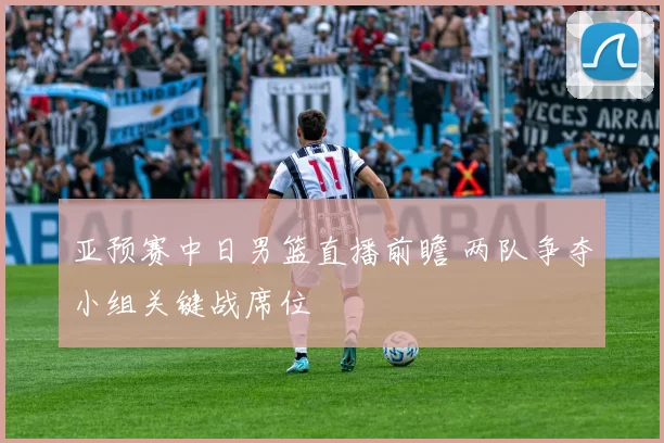 亚预赛中日男篮直播前瞻 两队争夺小组关键战席位