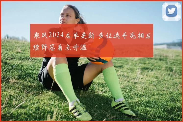 乘风2024名单更新 多位选手亮相后续阵容看点升温