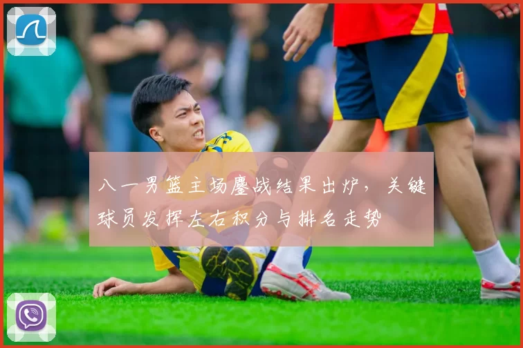 八一男篮主场鏖战结果出炉，关键球员发挥左右积分与排名走势