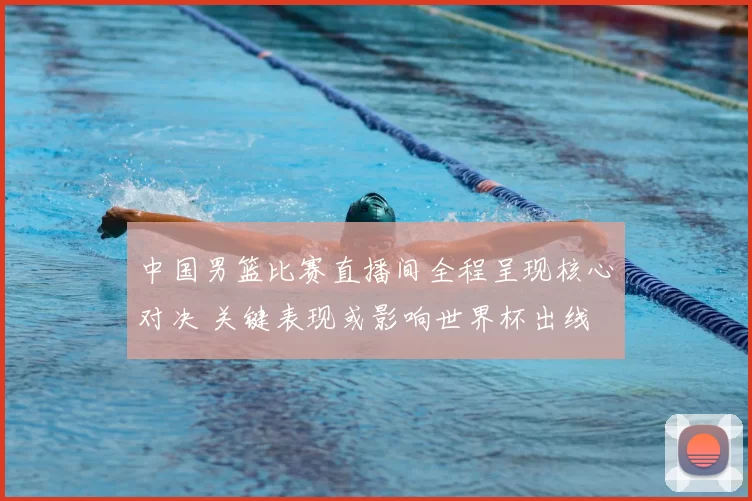 中国男篮比赛直播间全程呈现核心对决 关键表现或影响世界杯出线