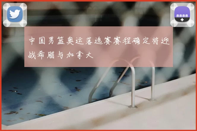 中国男篮奥运落选赛赛程确定将迎战希腊与加拿大