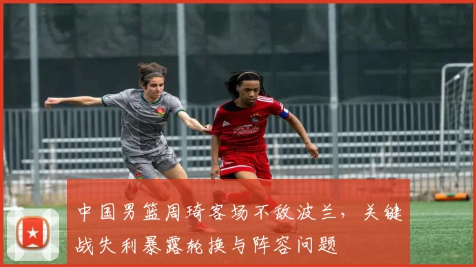 中国男篮周琦客场不敌波兰，关键战失利暴露轮换与阵容问题