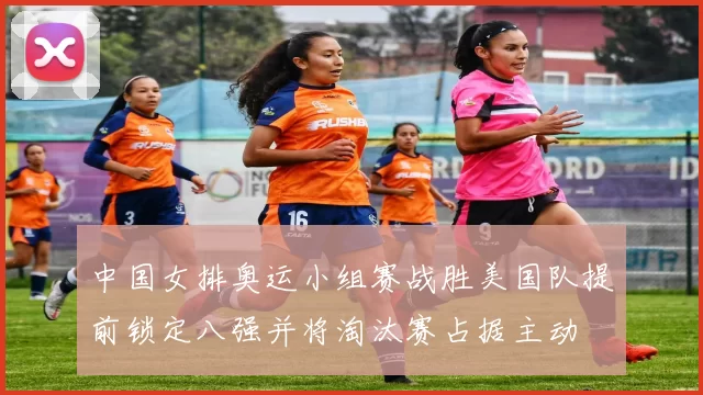 中国女排奥运小组赛战胜美国队提前锁定八强并将淘汰赛占据主动