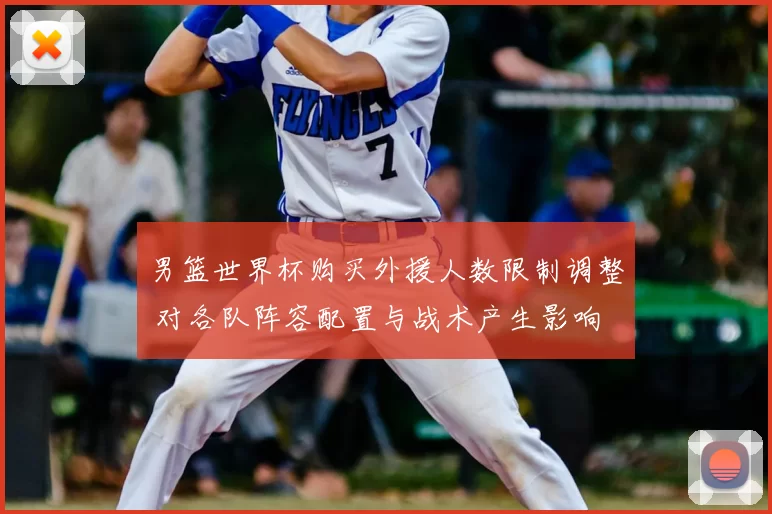 男篮世界杯购买外援人数限制调整 对各队阵容配置与战术产生影响