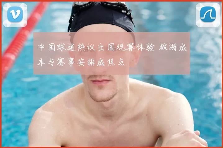 中国球迷热议出国观赛体验 旅游成本与赛事安排成焦点