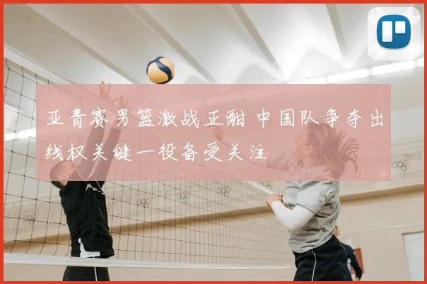 亚青赛男篮激战正酣 中国队争夺出线权关键一役备受关注