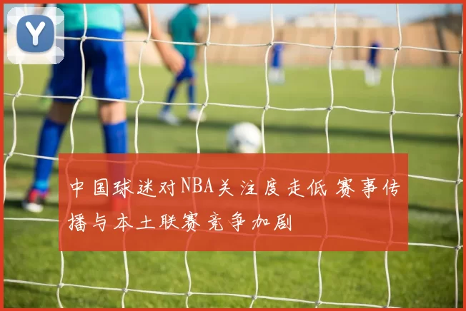 中国球迷对NBA关注度走低 赛事传播与本土联赛竞争加剧