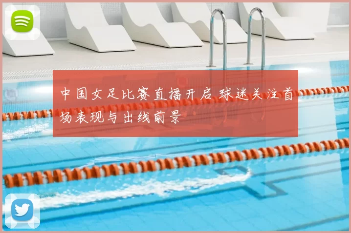 中国女足比赛直播开启 球迷关注首场表现与出线前景