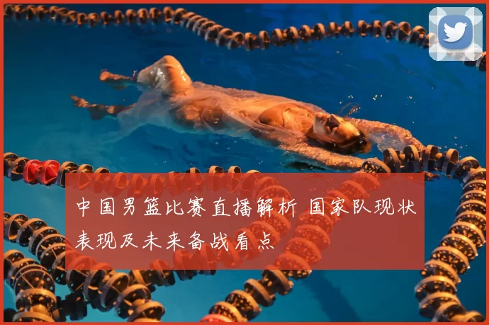 中国男篮比赛直播解析 国家队现状表现及未来备战看点
