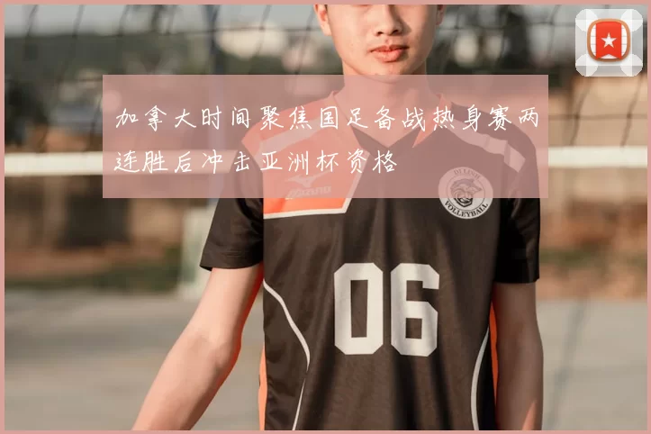 加拿大时间聚焦国足备战热身赛两连胜后冲击亚洲杯资格