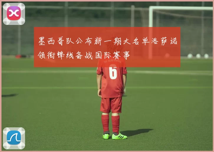 墨西哥队公布新一期大名单洛萨诺领衔锋线备战国际赛事