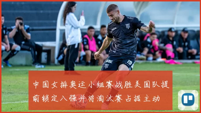 中国女排奥运小组赛战胜美国队提前锁定八强并将淘汰赛占据主动