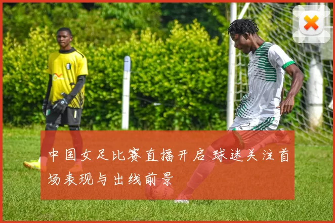 中国女足比赛直播开启 球迷关注首场表现与出线前景