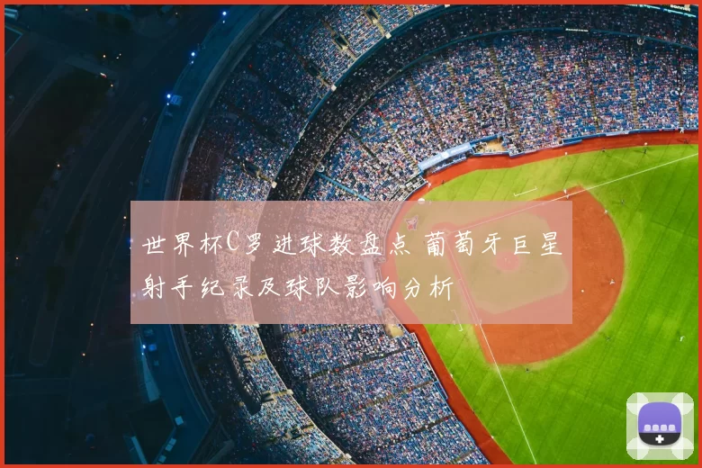 世界杯C罗进球数盘点 葡萄牙巨星射手纪录及球队影响分析