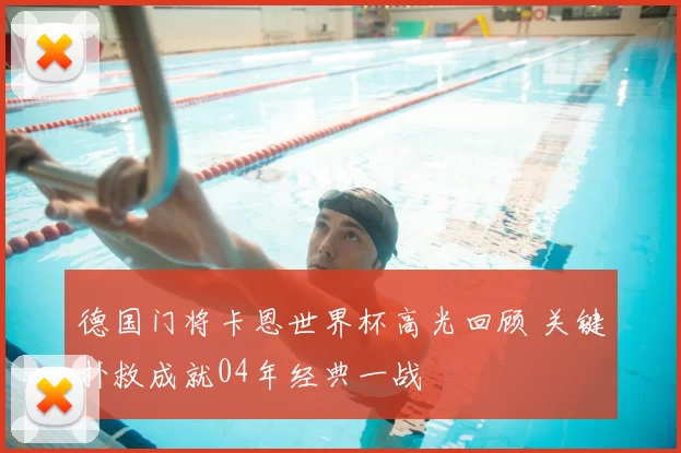 德国门将卡恩世界杯高光回顾 关键扑救成就04年经典一战