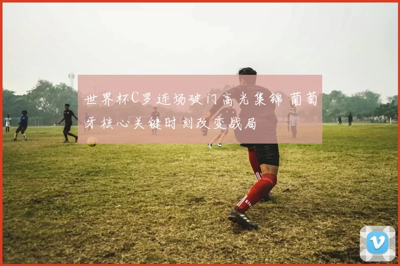 世界杯C罗连场破门高光集锦 葡萄牙核心关键时刻改变战局