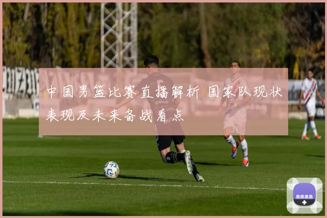 中国男篮比赛直播解析 国家队现状表现及未来备战看点