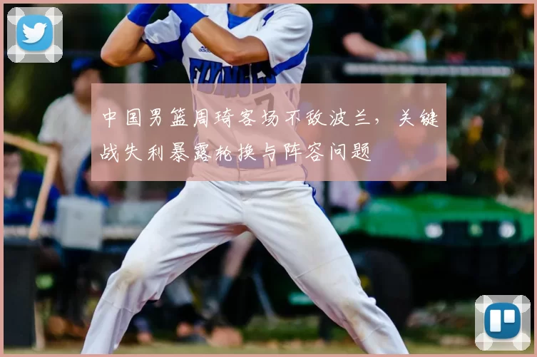 中国男篮周琦客场不敌波兰，关键战失利暴露轮换与阵容问题