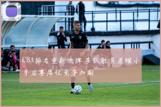 CBA排名重新洗牌 多队胜负差缩小季后赛席位竞争加剧